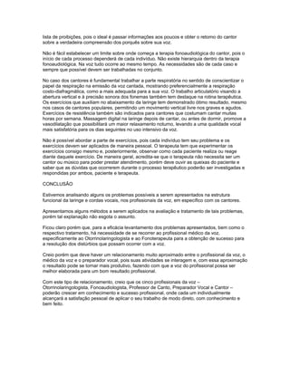 lista de proibições, pois o ideal é passar informações aos poucos e obter o retorno do cantor
sobre a verdadeira compreensão dos porquês sobre sua voz.

Não é fácil estabelecer um limite sobre onde começa a terapia fonoaudiológica do cantor, pois o
início de cada processo dependerá de cada indivíduo. Não existe hierarquia dentro da terapia
fonoaudiológica. Na voz tudo ocorre ao mesmo tempo. As necessidades são de cada caso e
sempre que possível devem ser trabalhadas no conjunto.

No caso dos cantores é fundamental trabalhar a parte respiratória no sentido de conscientizar o
papel da respiração na emissão da voz cantada, mostrando preferencialmente a respiração
costo-diafragmática, como a mais adequada para a sua voz. O trabalho articulatório visando a
abertura vertical e à precisão sonora dos fonemas também tem destaque na rotina terapêutica.
Os exercícios que auxiliam no abaixamento da laringe tem demonstrado ótimo resultado, mesmo
nos casos de cantores populares, permitindo um movimento vertical livre nos graves e agudos.
Exercícios de resistência também são indicados para cantores que costumam cantar muitas
horas por semana. Massagem digital na laringe depois de cantar, ou antes de dormir, promove a
vasodilatação que possibilitará um maior relaxamento noturno, levando a uma qualidade vocal
mais satisfatória para os dias seguintes no uso intensivo da voz.

Não é possível abordar a parte de exercícios, pois cada indivíduo tem seu problema e os
exercícios devem ser aplicados de maneira pessoal. O terapeuta tem que experimentar os
exercícios consigo mesmo e, posteriormente, observar como cada paciente realiza ou reage
diante daquele exercício. De maneira geral, acredita-se que o terapeuta não necessita ser um
cantor ou músico para poder prestar atendimento, porém deve ouvir as queixas do paciente e
saber que as dúvidas que ocorrerem durante o processo terapêutico poderão ser investigadas e
respondidas por ambos, paciente e terapeuta.

CONCLUSÃO

Estivemos analisando alguns os problemas possíveis a serem apresentados na estrutura
funcional da laringe e cordas vocais, nos profissionais da voz, em específico com os cantores.

Apresentamos alguns métodos a serem aplicados na avaliação e tratamento de tais problemas,
porém tal explanação não esgota o assunto.

Ficou claro porém que, para a eficácia levantamento dos problemas apresentados, bem como o
respectivo tratamento, há necessidade de se recorrer ao profissional médico da voz,
especificamente ao Otorrinolaringologista e ao Fonoterapeuta para a obtenção de sucesso para
a resolução dos distúrbios que possam ocorrer com a voz.

Creio porém que deve haver um relacionamento muito aproximado entre o profissional da voz, o
médico da voz e o preparador vocal, pois suas atividades se interagem e, com essa aproximação
o resultado pode se tornar mais produtivo, fazendo com que a voz do profissional possa ser
melhor elaborada para um bom resultado profissional.

Com este tipo de relacionamento, creio que os cinco profissionais da voz –
Otorrinolaringologista, Fonoaudiologista, Professor de Canto, Preparador Vocal e Cantor –
poderão crescer em conhecimento e sucesso profissional, onde cada um individualmente
alcançará a satisfação pessoal de aplicar o seu trabalho de modo direto, com conhecimento e
bem feito.
 