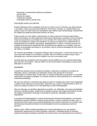 * Anamnese -Levantamento histórico do problema:
  * Exame físico
  * Exame de imagem
  * Tratamento proposto
  * Orientação quanto a saúde vocal

AVALIAÇÃO VOCAL DO CANTOR

Existem diferenças entre a avaliação vocal de um cantor e a de um indivíduo que utilize apenas
a voz falada, mesmo que de forma profissional. No primeiro momento, as características e as
queixas vocais do cantor devem ser percebidas, pelo médico e pelo fonoaudiólogo, distintamente
em relação aos aspectos particulares da fala e do canto.

Embora exista um único órgão e praticamente um mesmo grupo de músculos responsáveis
pelas duas funções, há vários aspectos fundamentais relacionados a produção vocal que diferem
muito se compararmos a voz falada com a voz cantada. Em muitos casos o cantor precisa do
auxilio do terapeuta ou médico para identificar sua queixa em relação à voz, diferenciando as
características da voz falada e da cantada, separadamente. É comum o indivíduo procurar um
profissional queixando-se especificamente de problemas em relação à voz cantada, como por
exemplo uma passagem de escala ou, ao contrario, não ter nenhuma percepção da forma como
ele utiliza a voz falada.

No momento da avaliação, é necessário distinguir qual a real queixa , o motivo da consulta, e de
que modo está inserida na voz falada ou cantada. Deve-se verificar ao mesmo tempo, qual a
percepção que o indivíduo possui em relação a sua voz e sua queixa vocal.

Considerando-se a avaliação inicial de qualquer pessoa disfônica ou com queixas relacionadas ,
deve-se obter informações , antes de tratá-lo ou ser encaminhado à fonoterapia, as quais serão
efetuadas na anamnese.

ANAMNESE

A história do paciente pode ser bastante elucidativa, oferecendo condições de visualizar as
alterações, dando a impressão que estivessem sendo vistas através de uma fita de
videocassete, em câmera lenta. A anamnese, ou história problemática do paciente, é o momento
fundamental de qualquer avaliação. É o primeiro contato do cantor (paciente) com o profissional
médico(fonoaudiólogo).

No caso dos cantores, é importante que estes se sintam à vontade para colocar suas ansiedades
e possam sanar algumas de suas dúvidas, lembrando que, cultural e historicamente, é difícil um
cantor ter qualquer contato com em fonoaudiólogo ou otorrinolaringologista.

Deve-se interrogar ou identificar alterações da audição, voz, deglutição, sensoriais (sensibilidade
cervical ou faringo-laríngea), anatômicas de cabeça e pescoço, dos órgãos articulatórios da fala,
dos órgãos ressonantais, da faringe e da laringe em particular, alterações funcionais e
respiratórias.

A consulta otorrinolaringologia e o exame da laringe são intrinsecamente ligados e a anamnese
detalhada do paciente disfônico é essencial para orientar o exame, qualquer que seja o caso, o
que permite muitas vezes que a suspeita diagnóstica já se oriente nessa fase, por exemplo, pela
administração de péssimos hábitos ou demonstração de enorme ansiedade por parte do
paciente.

Nesses casos, obtêm-se fatores geradores por si só de alterações da voz, que também
representam agravamento de outras situações e dificultam o restabelecimento do paciente,
exigindo intervenção terapêutica especifica. Da mesma forma, há necessidade de se conhecer o
 