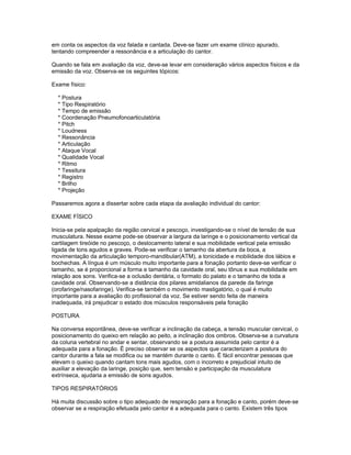 em conta os aspectos da voz falada e cantada. Deve-se fazer um exame clínico apurado,
tentando compreender a ressonância e a articulação do cantor.

Quando se fala em avaliação da voz, deve-se levar em consideração vários aspectos físicos e da
emissão da voz. Observa-se os seguintes tópicos:

Exame físico:

  * Postura
  * Tipo Respiratório
  * Tempo de emissão
  * Coordenação Pneumofonoarticulatória
  * Pitch
  * Loudness
  * Ressonância
  * Articulação
  * Ataque Vocal
  * Qualidade Vocal
  * Ritmo
  * Tessitura
  * Registro
  * Brilho
  * Projeção

Passaremos agora a dissertar sobre cada etapa da avaliação individual do cantor:

EXAME FÍSICO

Inicia-se pela apalpação da região cervical e pescoço, investigando-se o nível de tensão de sua
musculatura. Nesse exame pode-se observar a largura da laringe e o posicionamento vertical da
cartilagem tireóide no pescoço, o deslocamento lateral e sua mobilidade vertical pela emissão
ligada de tons agudos e graves. Pode-se verificar o tamanho da abertura da boca, a
movimentação da articulação temporo-mandibular(ATM), a tonicidade e mobilidade dos lábios e
bochechas. A língua é um músculo muito importante para a fonação portanto deve-se verificar o
tamanho, se é proporcional a forma e tamanho da cavidade oral, seu tônus e sua mobilidade em
relação aos sons. Verifica-se a oclusão dentária, o formato do palato e o tamanho de toda a
cavidade oral. Observando-se a distância dos pilares amidalianos da parede da faringe
(orofaringe/nasofaringe). Verifica-se também o movimento mastigatório, o qual é muito
importante para a avaliação do profissional da voz. Se estiver sendo feita de maneira
inadequada, irá prejudicar o estado dos músculos responsáveis pela fonação

POSTURA

Na conversa espontânea, deve-se verificar a inclinação da cabeça, a tensão muscular cervical, o
posicionamento do queixo em relação ao peito, a inclinação dos ombros. Observa-se a curvatura
da coluna vertebral no andar e sentar, observando se a postura assumida pelo cantor é a
adequada para a fonação. É preciso observar se os aspectos que caracterizam a postura do
cantor durante a fala se modifica ou se mantém durante o canto. É fácil encontrar pessoas que
elevam o queixo quando cantam tons mais agudos, com o incorreto e prejudicial intuito de
auxiliar a elevação da laringe, posição que, sem tensão e participação da musculatura
extrínseca, ajudaria a emissão de sons agudos.

TIPOS RESPIRATÓRIOS

Há muita discussão sobre o tipo adequado de respiração para a fonação e canto, porém deve-se
observar se a respiração efetuada pelo cantor é a adequada para o canto. Existem três tipos
 