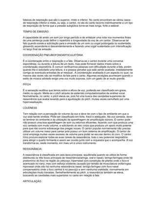 básicos de respiração que são o superior, misto e inferior. No canto encontram-se vários casos
de respiração inferior e mista, ou seja, o cantor, no ato do canto recorre instintivamente a um tipo
de respiração de forma que a pressão subglótica torne-se mais longa, forte e estável.

TEMPO DE EMISSÃO

A capacidade de emitir um som por longo período e de enfatizar uma nota nos momentos finais
de uma sentença pode definir o repertório e longevidade da voz de um cantor. Observa-se tal
fato quando existe a solicitação para a emissão de um som ou vogal prolongada ou sustentada,
glissando ascendente e descendentemente e fazendo uma vogal sustentada com intensificação
no terço final da emissão.

COORDENAÇÃO PNEUMOFONOARTICULATÓRIA

É a coordenação entre a respiração e a fala. Observa-se o cantor durante uma conversa
espontânea, ou durante a leitura de um texto, mas pode fornecer dados irreais sobre a
coordenação respiratória. É comum verificarmos pessoas com dificuldade durante a fala, porém
quando lhe é solicitado uma leitura, e a pessoa percebe que está sendo avaliada, imediatamente
corrige as eventuais entradas de ar residual . A coordenação analisada é um aspecto no qual, na
maioria das vezes não se modifica da fala para o canto. Algumas exceções acontecem quando o
estilo de música adotado exige uma voz muito soprosa, com um gasto de ar muito grande.

PITCH

É a sensação auditiva que temos sobre a altura da voz, podendo ser classificado em grave,
médio ou agudo. Mede-se o pitch através de sistemas computadorizados de análise vocal.
Normalmente, no canto, o pitch eleva–se, pois há uma busca das cavidades superiores de
ressonância que acaba levando para a agudização do pitch, muitas vezes camuflado por uma
hipernasalisação.

LOUDNESS

Tem relação com a percepção do volume da voz e deve ter com o tipo de ambiente em que a
voz está sendo emitida. Pode ser classificado em forte, fraco e adequado. Na voz cantada, deve-
se lembrar do ambiente e da utilização da aparelhagem de amplificação sonora. O cantor pode
não possuir uma boa aparelhagem de som ou retornos eficientes, fazendo com que produza uma
voz cantada com muito volume, e solicitando ao seu corpo que produza um apoio muito potente
para que não ocorra sobrecarga das pregas vocais. O cantor popular normalmente não precisa
utilizar um volume maior para cantar pois possui um bom sistema de amplificação. O cantor de
coral emprega muitas vezes excesso de volume para poder se escutar dentro do coro. O cantor
lírico procura explorar todas as suas caixas de ressonância, todo o seu potencial respiratório
para atingir o quarto formante e assim ser ouvido junto com a orquestra que o acompanha. A voz
transforma-se, neste momento, em mais um e único instrumento.

RESSONÂNCIA

A ressonância é classificada em seis tipos principais: equilibrada quando se utiliza de forma
distribuída os três focos principais de ressonância(laringe, oral e nasal); laringo-faríngea onde há
predomínio do foco na região do pescoço; hipernasal com constrição de pilares onde o foco é
acentuado no nariz, mas com esforço evidente causado por tensão de musculatura orofaríngea;
hiponasal onde não há nenhuma ressonância nasal; laringo-faríngea com foco nasal
compensatório onde o foco central é no pescoço e sem nenhuma oralidade, normalmente em
articulações muito travadas. Semelhantemente ao pitch, a ressonância também se eleva,
buscando as cavidades mais superiores no canto em relação à fala.

ARTICULAÇÃO
 