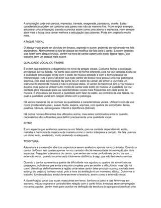 A articulação pode ser precisa, imprecisa, travada, exagerada, pastosa ou aberta. Estas
características podem se combinar aos pares mas não de maneira fixa. Pode-se por exemplo,
encontrar uma articulação travada e precisa assim como uma aberta e imprecisa. Nem sempre
abrir mais a boca para cantar melhora a articulação das palavras. Pode sim projetá-la muito
mais.

ATAQUE VOCAL

O ataque vocal pode ser dividido em brusco, aspirado e suave, podendo ser observado na fala
espontânea. Normalmente o tipo de ataque se modifica da fala para o canto. Existem pessoas
que falam com ataque brusco, porém na hora de cantar optam pelo estilo bossa-nova , que
trabalha com um ataque mais suave.

QUALIDADE VOCAL OU TIMBRE

É o item que esclarece o diagnóstico no nível de pregas vocais. Costuma fechar a avaliação
perceptual da voz falada. No canto isso ocorre de forma diferente, pois na voz cantada avalia-se
a qualidade em relação direta com o estilo de música adotado e com a forma pessoal de
interpretação. Não é possível dizer que todo cantor de bossa-nova possui uma voz patológica
soprosa, pois esta soprosidade faz parte de um estilo de cantar, de tornar a voz mais um
instrumento dentro da música e não o principal deles. O cantor de hard rock tem a voz rouca e
áspera, mas pode-se utilizar outro modo de cantar este estilo de música. A qualidade da voz
cantada abre discussão para as características vocais mais freqüentes em cada estilo de
música. É impossível se discutir a qualidade sem falar de estilo, ao contrário da voz falada, na
qual a qualidade vocal tem relação direta com a patologia.

Há várias maneiras de se nomear as qualidades e características vocais. Utilizamo-nos da voz
rouca (moderada/suave), suave, fluida, áspera, soprosa, com quebra de sonoridade, tensa,
pastosa, trêmula, estrangulada, infantil e diplofônica (bitonal).

Há outros nomes diferentes dos utilizados acima, mas estes combinados entre si quando
necessários são suficientes para definir precisamente uma qualidade vocal.

RITMO

É um aspecto que avaliamos apenas na voz falada, pois na cantada dependerá do estilo,
melodia e harmonia da música e da maneira como o cantor interpreta a canção. Na fala usamos
um ritmo lento, acelerado, muito acelerado e adequado.

TESSITURA

A tessitura e a extensão são dois aspectos a serem avaliados apenas na voz cantada. Quando o
cantor disfônico tem queixa apenas na voz cantada não há necessidade de avaliação dos dois
aspectos. Pesquisar a tessitura do cantor, que seriam as notas confortáveis dentro da sua
extensão vocal, quando o cantor está totalmente disfônico, é algo que não tem muito sentido.

Quando o cantor apresenta a queixa de dificuldade nos agudos ou quebra de sonoridade na
passagem, solicita-se que emita a escala completa para se avaliar a dificuldade, mas não há
como classificar definitivamente a região onde esse cantor deve produzir sua voz cantada sem
esforço ou prejuízo do trato vocal, pois a hora da avaliação é um momento atípico. Conforme o
trabalho fonoterapêutico evolui deve-se rever a tessitura, assim como a extensão vocal.

A classificação vocal das vozes masculinas em tenor, barítono e baixo e das femininas em
soprano, mezzo-soprano e contralto têm relação com o canto lírico, é muitas vezes empregada
no canto popular, porém mais para auxiliar na definição da tessitura do que para classificar uma
 