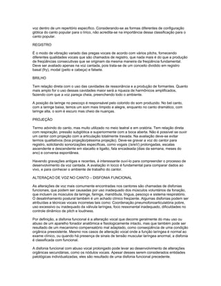 voz dentro de um repertório específico. Considerando-se as formas diferentes de configuração
glótica do canto popular para o lírico, não acredita-se na importância dessa classificação para o
canto popular.

REGISTRO

É o modo de vibração variado das pregas vocais de acordo com vários pitchs, fornecendo
diferentes qualidades vocais que são chamados de registro, que nada mais é do que a produção
de freqüências consecutivas que se originam da mesma maneira da freqüência fundamental.
Deve ser avaliado apenas na voz cantada, pois trata-se de um conceito dividido em registro
basal (fry), modal (peito e cabeça) e falsete.

BRILHO

Tem relação direta com o uso das cavidades de ressonância e a produção de formantes. Quanto
mais amplo for o uso dessas cavidades maior será a riqueza de harmônicos amplificados,
fazendo com que a voz pareça cheia, preenchendo todo o ambiente.

A posição da laringe no pescoço é responsável pelo colorido do som produzido. No bel canto,
com a laringe baixa, temos um som mais límpido e alegre, enquanto no canto dramático, com
laringe alta, o som é escuro mas cheio de nuanças.

PROJEÇÃO

Termo advindo do canto, mas muito utilizado no meio teatral e em oratória. Tem relação direta
com respiração, pressão subglótica e superiormente com a boca aberta. Não é possível se ouvir
um cantor com projeção com a articulação totalmente travada. Na avaliação deve-se evitar
termos qualitativos (boa projeção/péssima projeção). Deve-se gravar a voz do cantor para
registro, solicitando sonorizações específicas, como vogais (/a/e/i/) prolongadas, escalas
ascendente e descendente em stacatto e ligatto, fala encadeada (dias da semana, meses do
ano) e conversa espontânea.

Havendo gravações antigas e recentes, é interessante ouví-lo para compreender o processo de
desenvolvimento da voz cantada. A avaliação in locco é fundamental para comparar dados ao
vivo, e para conhecer o ambiente de trabalho do cantor.

ALTERAÇAO DE VOZ NO CANTO – DISFONIA FUNCIONAL

As alterações de voz mais comumente encontradas nos cantores são chamadas de disfonias
funcionais, que podem ser causadas por uso inadequado dos músculos voluntários da fonação,
que incluem os músculos da laringe, faringe, mandíbula, língua, pescoço e sistema respiratório.
O desalinhamento postural também é um achado clínico freqüente. Algumas disfonias podem ser
atribuídas a técnicas vocais incorretas tais como: Coordenação pneumofonoarticulatória pobre,
uso excessivo ou inadequado da válvula laríngea, foco ressonantal inadequado, dificuldades no
controle dinâmico de pitch e loudness.

Por definição, a disfonia funcional é a alteração vocal que decorre geralmente do mau uso ou
abuso de um aparelho fonador anatômica e fisiologicamente intacto, mas que também pode ser
resultado de um mecanismo compensatório mal adaptado, como conseqüência de uma condição
orgânica preexistente. Mesmo nos casos de alteração vocal onde a função laríngea é normal ao
exame clínico, ou quando há presença de sinais de tensão muscular laríngea anormal, a disfonia
é classificada com funcional.

A disfonia funcional com abuso vocal prolongado pode levar ao desenvolvimento de alterações
orgânicas secundárias, como os nódulos vocais. Apesar desses serem considerados entidades
patológicas individualizadas, eles são resultado de uma disfonia funcional precedente.
 