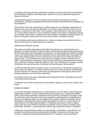 A qualidade vocal dos pacientes portadores de síndrome de abuso vocal mostra características
de soprosidade e aspereza, sonoridade pobre, quebras na voz, pitch geralmente agravado e
ataque vocal brusco.

A laringoscopia pode ser normal, mas também pode apresentar aproximação de bandas
ventriculares, constrição supraglótica ântero-posterior parcial e ainda fechamento supraglótico do
tipo esfinctérico.

Outros fatores devem ser observados em profissionais da voz com alterações relacionadas ao
abuso ou mau uso vocal. Algumas alterações na voz falada muitas vezes não ocorrem na voz
cantada, ou ocorrem em menor grau. Como exemplo, uma boa técnica de canto não implicará
em uma voz falada adequada. O apoio respiratório também pode mostrar-se deficiente somente
na voz falada. Apesar disso, a extensão vocal não é afetada. A avaliação de profissionais da voz
deve ser cuidadosa, levando-se em conta as variáveis entre a voz falada e cantada.

Como alterações orgânicas secundárias temos: nódulos de pregas vocais, edema de reinke e
úlceras e granulomas, os quais passaremos a discertar.

NÓDULOS DE PREGAS VOCAIS

São lesões secundárias associadas às alterações funcionais da voz, caracterizando-se por
alteração na camada superficial da lâmina própria, representada histologicamente pela presença
de tecido edematoso e/ou fibrocolagenoso associado a um espessamento do epitélio das pregas
vocais, com queratinização superficial e acantose entre as cristas epidérmicas. Apresentam-se
como lesões esbranquiçadas, em torno da borda livre na junção do terço médio de ambas as
pregas vocais , que, ao entrarem em contato durante a fonação, assumem a silhueta de um
"beijo". Apresenta aspecto endurecido e algumas vezes edematoso, principalmente em crianças.
Há um aumento de massa e rigidez da cobertura, assim como interferência na vibração mucosa
contralateral. Na maioria dos casos há presença de fenda triangular médio-posterior.

A incidência desta alteração em adultos é maior no sexo feminino e está sempre associada ao
abuso vocal e ao estresse. É a disfonia funcional mais comum entre as crianças, predominando
no sexo masculino. Em cantores, pode ocorrer secundariamente à execução do canto fora da
extensão adequada e por pobre apoio respiratório.

Os sintomas vocais mais comuns são fadiga vocal, alterações de pitch, alterações ressonantais
e extensão dinâmica reduzida.

A qualidade vocal mostra características de soprosidade, aspereza, quebra vocal e ataque vocal
brusco.

EDEMA DE REINKE

É uma lesão de aspecto edematoso e por vezes polipóide, o que lhe rendeu a denominação de
degeneração polipóide, ou ainda, pólipo edematoso de pregas vocais. É geralmente bilateral,
porém quase sempre assimétrica. Estende-se ao longo de toda a borda livre das pregas vocais
na maioria dos casos. Apresenta crescimento progressivo, podendo obstruir completamente a
glote com conseqüente asfixia, em seu estágio mais avançado. Interfere na vibração mucosa
contralateral e está freqüentemente associado ao tabagismo crônico e, em menor escala, ao
hipotireoidismo e ao refluxo gastroesofágico. A fonoterapia pode reduzir a lesão em alguns
casos, ainda que ocorra melhora importante da qualidade vocal nos casos com lesões pouco
exuberantes. Entretanto, o encaminhamento posterior para tratamento cirúrgico é necessário.

A disfunção vocal geralmente é estável, de longa duração, e predomina no sexo feminino. Os
principais sintomas associados são fadiga vocal, alterações ressonantais e extensão vocal
reduzida. A qualidade vocal apresenta características de rouquidão, com pitch agravado,
 