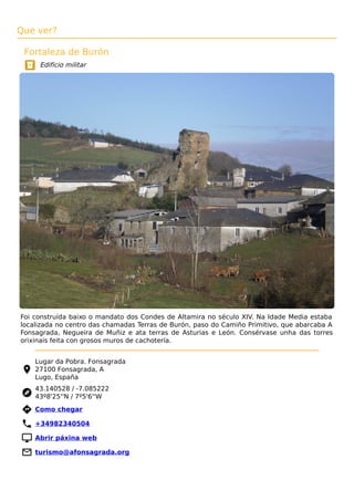 Que ver?
Fortaleza de Burón
Edificio militar
Foi construída baixo o mandato dos Condes de Altamira no século XIV. Na Idade Media estaba
localizada no centro das chamadas Terras de Burón, paso do Camiño Primitivo, que abarcaba A
Fonsagrada, Negueira de Muñiz e ata terras de Asturias e León. Consérvase unha das torres
orixinais feita con grosos muros de cachotería.
Lugar da Pobra. Fonsagrada
27100 Fonsagrada, A
Lugo, España
43.140528 / -7.085222
43º8'25''N / 7º5'6''W
 Como chegar
 +34982340504
 Abrir páxina web
 turismo@afonsagrada.org
 