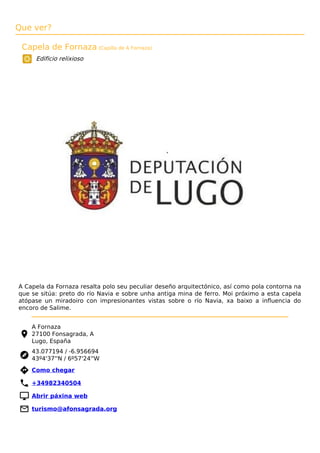 Que ver?
Capela de Fornaza (Capilla de A Fornaza)
Edificio relixioso
A Capela da Fornaza resalta polo seu peculiar deseño arquitectónico, así como pola contorna na
que se sitúa: preto do río Navia e sobre unha antiga mina de ferro. Moi próximo a esta capela
atópase un miradoiro con impresionantes vistas sobre o río Navia, xa baixo a inﬂuencia do
encoro de Salime.
A Fornaza
27100 Fonsagrada, A
Lugo, España
43.077194 / -6.956694
43º4'37''N / 6º57'24''W
 Como chegar
 +34982340504
 Abrir páxina web
 turismo@afonsagrada.org
 