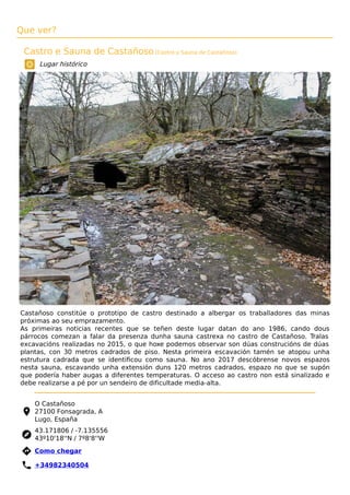 Que ver?
Castro e Sauna de Castañoso (Castro y Sauna de Castañoso)
Lugar histórico
Castañoso constitúe o prototipo de castro destinado a albergar os traballadores das minas
próximas ao seu emprazamento.
As primeiras noticias recentes que se teñen deste lugar datan do ano 1986, cando dous
párrocos comezan a falar da presenza dunha sauna castrexa no castro de Castañoso. Tralas
excavacións realizadas no 2015, o que hoxe podemos observar son dúas construcións de dúas
plantas, con 30 metros cadrados de piso. Nesta primeira escavación tamén se atopou unha
estrutura cadrada que se identiﬁcou como sauna. No ano 2017 descóbrense novos espazos
nesta sauna, escavando unha extensión duns 120 metros cadrados, espazo no que se supón
que podería haber augas a diferentes temperaturas. O acceso ao castro non está sinalizado e
debe realizarse a pé por un sendeiro de dificultade media-alta.
O Castañoso
27100 Fonsagrada, A
Lugo, España
43.171806 / -7.135556
43º10'18''N / 7º8'8''W
 Como chegar
 +34982340504
 