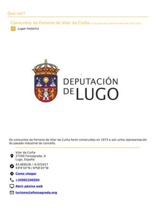 Que ver?
Conxuntos da Ferrería de Vilar da Cuiña (Conjuntos de la Ferrería de Vilar da Cuíña)
Lugar histórico
Os conxuntos da Ferrería de Vilar da Cuiña foron construídos en 1973 e son unha representación
do pasado industrial do concello.
Vilar da Cuiña
27100 Fonsagrada, A
Lugo, España
43.069528 / -6.972417
43º4'10''N / 6º58'20''W
 Como chegar
 +34982340504
 Abrir páxina web
 turismo@afonsagrada.org
 