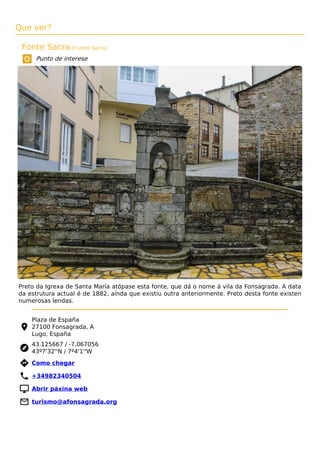 Que ver?
Fonte Sacra (Fuente Sacra)
Punto de interese
Preto da Igrexa de Santa María atópase esta fonte, que dá o nome á vila da Fonsagrada. A data
da estrutura actual é de 1882, aínda que existiu outra anteriormente. Preto desta fonte existen
numerosas lendas.
Plaza de España
27100 Fonsagrada, A
Lugo, España
43.125667 / -7.067056
43º7'32''N / 7º4'1''W
 Como chegar
 +34982340504
 Abrir páxina web
 turismo@afonsagrada.org
 