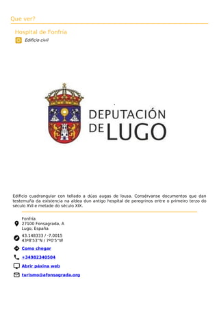 Que ver?
Hospital de Fonfría
Edificio civil
Ediﬁcio cuadrangular con tellado a dúas augas de lousa. Consérvanse documentos que dan
testemuña da existencia na aldea dun antigo hospital de peregrinos entre o primeiro terzo do
século XVI e metade do século XIX.
Fonfría
27100 Fonsagrada, A
Lugo, España
43.148333 / -7.0015
43º8'53''N / 7º0'5''W
 Como chegar
 +34982340504
 Abrir páxina web
 turismo@afonsagrada.org
 