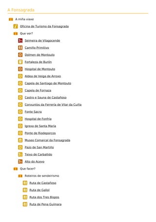 A Fonsagrada
A miña viaxe
Oficina de Turismo da Fonsagrada
Que ver?
Seimeira de Vilagocende
Camiño Primitivo
Dolmen de Montouto
Fortaleza de Burón
Hospital de Montouto
Aldea de Veiga de Arroxo
Capela de Santiago de Montouto
Capela de Fornaza
Castro e Sauna de Castañoso
Conxuntos da Ferrería de Vilar da Cuiña
Fonte Sacra
Hospital de Fonfría
Igrexa de Santa María
Ponte de Riodeporcos
Museo Comarcal da Fonsagrada
Pazo de San Martiño
Teixo de Carballido
Alto do Acevo
Que facer?
Roteiros de sendeirismo
Ruta de Castañoso
Ruta de Gallol
Ruta dos Tres Bispos
Ruta de Pena Guímara
 