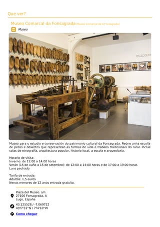 Que ver?
Museo Comarcal da Fonsagrada (Museo Comarcal de A Fonsagrada)
Museo
Museo para o estudio e conservación do patrimonio cultural da Fonsagrada. Reúne unha escolla
de pezas e obxectos que representan as formas de vida e traballo tradicionais do rural. Inclúe
salas de etnografía, arquitectura popular, historia local, a escola e arqueoloxía.
Horario de visita:
Inverno: de 12:00 a 14:00 horas
Verán (15 de xuño a 15 de setembro): de 12:00 a 14:00 horas e de 17:00 a 19:00 horas
Luns pechado
Tarifa de entrada:
Adultos: 1,5 euros
Nenos menores de 12 anos entrada gratuíta.
Plaza del Museo. s/n
27100 Fonsagrada, A
Lugo, España
43.125528 / -7.069722
43º7'31''N / 7º4'10''W
 Como chegar
 