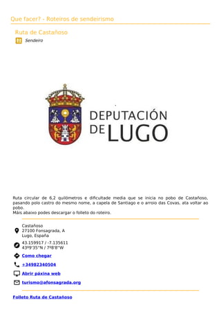 Que facer? - Roteiros de sendeirismo
Ruta de Castañoso
Sendeiro
Ruta circular de 6,2 quilómetros e diﬁcultade media que se inicia no pobo de Castañoso,
pasando polo castro do mesmo nome, a capela de Santiago e o arroio das Covas, ata voltar ao
pobo.
Máis abaixo podes descargar o folleto do roteiro.
Castañoso
27100 Fonsagrada, A
Lugo, España
43.159917 / -7.135611
43º9'35''N / 7º8'8''W
 Como chegar
 +34982340504
 Abrir páxina web
 turismo@afonsagrada.org
Folleto Ruta de Castañoso
 