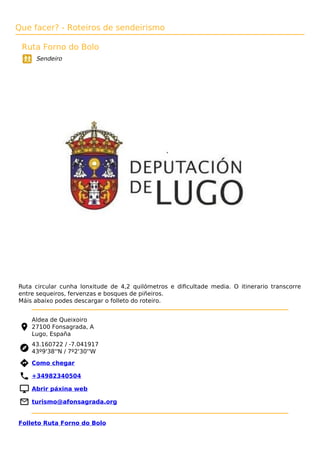 Que facer? - Roteiros de sendeirismo
Ruta Forno do Bolo
Sendeiro
Ruta circular cunha lonxitude de 4,2 quilómetros e diﬁcultade media. O itinerario transcorre
entre sequeiros, fervenzas e bosques de piñeiros.
Máis abaixo podes descargar o folleto do roteiro.
Aldea de Queixoiro
27100 Fonsagrada, A
Lugo, España
43.160722 / -7.041917
43º9'38''N / 7º2'30''W
 Como chegar
 +34982340504
 Abrir páxina web
 turismo@afonsagrada.org
Folleto Ruta Forno do Bolo
 