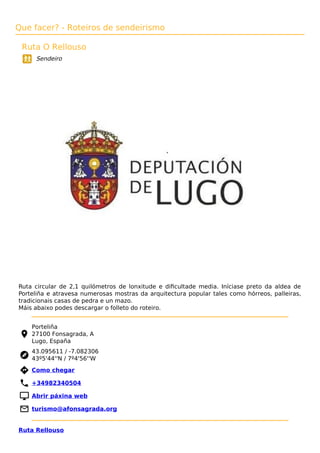 Que facer? - Roteiros de sendeirismo
Ruta O Rellouso
Sendeiro
Ruta circular de 2,1 quilómetros de lonxitude e diﬁcultade media. Iníciase preto da aldea de
Porteliña e atravesa numerosas mostras da arquitectura popular tales como hórreos, palleiras,
tradicionais casas de pedra e un mazo.
Máis abaixo podes descargar o folleto do roteiro.
Porteliña
27100 Fonsagrada, A
Lugo, España
43.095611 / -7.082306
43º5'44''N / 7º4'56''W
 Como chegar
 +34982340504
 Abrir páxina web
 turismo@afonsagrada.org
Ruta Rellouso
 