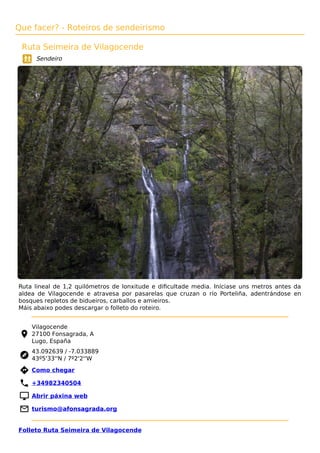 Que facer? - Roteiros de sendeirismo
Ruta Seimeira de Vilagocende
Sendeiro
Ruta lineal de 1,2 quilómetros de lonxitude e diﬁcultade media. Iníciase uns metros antes da
aldea de Vilagocende e atravesa por pasarelas que cruzan o río Porteliña, adentrándose en
bosques repletos de bidueiros, carballos e amieiros.
Máis abaixo podes descargar o folleto do roteiro.
Vilagocende
27100 Fonsagrada, A
Lugo, España
43.092639 / -7.033889
43º5'33''N / 7º2'2''W
 Como chegar
 +34982340504
 Abrir páxina web
 turismo@afonsagrada.org
Folleto Ruta Seimeira de Vilagocende
 