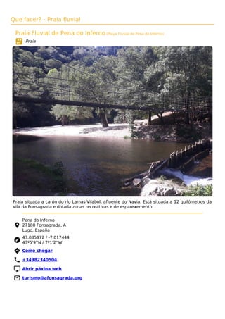 Que facer? - Praia fluvial
Praia Fluvial de Pena do Inferno (Playa Fluvial de Pena do Inferno)
Praia
Praia situada a carón do río Lamas-Vilabol, aﬂuente do Navia. Está situada a 12 quilómetros da
vila da Fonsagrada e dotada zonas recreativas e de esparexemento.
Pena do Inferno
27100 Fonsagrada, A
Lugo, España
43.085972 / -7.017444
43º5'9''N / 7º1'2''W
 Como chegar
 +34982340504
 Abrir páxina web
 turismo@afonsagrada.org
 