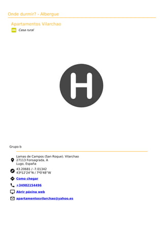 Onde durmir? - Albergue
Apartamentos Vilarchao
Casa rural
Grupo b
Lamas de Campos (San Roque). Vilarchao
27113 Fonsagrada, A
Lugo, España
43.20681 / -7.01342
43º12'24''N / 7º0'48''W
 Como chegar
 +34982154496
 Abrir páxina web
 apartamentosvilarchao@yahoo.es
 