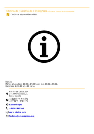 Oficina de Turismo da Fonsagrada (Oficina de Turismo de A Fonsagrada)
Centro de información turística
Horario
Martes a Sábado de 10:00 a 14:00 horas e de 16:00 a 19:00.
Domingos de 10:00 a 14:00 horas.
Rosalía de Castro. s/n
27100 Fonsagrada, A
Lugo, España
43.125667 / -7.06975
43º7'32''N / 7º4'11''W
 Como chegar
 +34982340504
 Abrir páxina web
 turismo@afonsagrada.org
 