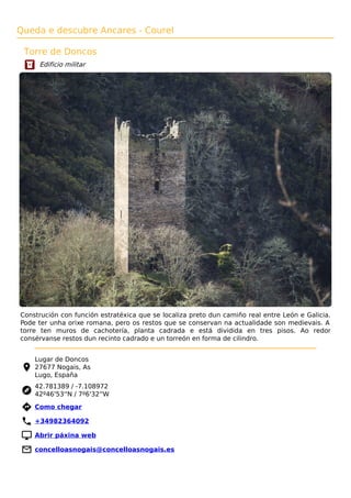 Queda e descubre Ancares - Courel
Torre de Doncos
Edificio militar
Construción con función estratéxica que se localiza preto dun camiño real entre León e Galicia.
Pode ter unha orixe romana, pero os restos que se conservan na actualidade son medievais. A
torre ten muros de cachotería, planta cadrada e está dividida en tres pisos. Ao redor
consérvanse restos dun recinto cadrado e un torreón en forma de cilindro.
Lugar de Doncos
27677 Nogais, As
Lugo, España
42.781389 / -7.108972
42º46'53''N / 7º6'32''W
 Como chegar
 +34982364092
 Abrir páxina web
 concelloasnogais@concelloasnogais.es
 