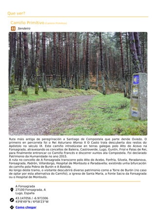 Que ver?
Camiño Primitivo (Camino Primitivo)
Sendeiro
Ruta máis antiga de peregrinación a Santiago de Compostela que parte dende Oviedo. O
primeiro en percorrela foi o Rei Asturiano Afonso II O Casto trala descuberta dos restos do
Apóstolo no século IX. Este camiño introdúcese en terras galegas polo Alto do Acevo na
Fonsagrada, atravesando os concellos de Baleira, Castroverde, Lugo, Guntín, Friol e Palas de Rei,
para ﬁnalmente entroncar co Camiño Francés e discorrer xuntos ata Compostela. Foi declarado
Patrimonio da Humanidade no ano 2015.
A ruta no concello de A Fonsagrada transcorre polo Alto do Acebo, Fonfría, Silvela, Paradanova,
Fonsagrada, Padrón, Villardorgo, Hospital de Montouto e Paradavella; existindo unha bifurcación
do camiño pola Pobra de Burón e A Bastida.
Ao longo deste tramo, o visitante descubrirá diverso patrimonio como a Torre de Burón (no caso
de optar por esta alternativa do Camiño), a igrexa de Santa María, a Fonte Sacra da Fonsagrada
ou o Hospital de Montouto.
A Fonsagrada
27100 Fonsagrada, A
Lugo, España
43.147056 / -6.973306
43º8'49''N / 6º58'23''W
 Como chegar
 