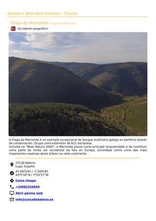 Queda e descubre Ancares - Courel
Fraga da Marronda (Fraga de A Marronda)
Accidente xeográfico
A Fraga da Marronda é un exemplo excepcional de bosque autóctono galego en perfecto estado
de conservación. Ocupa unha extensión de 611 hectáreas.
Incluída na “Rede Natura 2000”, a Marronda posúe como principal singularidade a de constituír
unha parte do límite sur occidental da faia en Europa, erixíndose como unha das máis
importantes reservas desta árbore no vello continente.
27130 Baleira
Lugo, España
43.097247 / -7.249195
43º5'50''N / 7º14'57''W
 Como chegar
 +34982354059
 Abrir páxina web
 info@concellobaleira.es
 