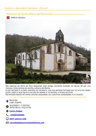 Queda e descubre Ancares - Courel
Mosteiro de Santa María de Penamaior (Monasterio de Santa María de Penamaior)
Edificio relixioso
Nas ladeiras da Serra do Pico atopamos este antigo convento fundado no século XII por uns
monxes cistercienses da veciña comarca do Bierzo.
A súa fachada é un belo exemplo do románico, coa súa portada formada por un arco de medio
punto, sobre a que figura o escudo da abadía e, na fornela, a imaxe da Virxe.
Na fachada lateral hai varias xanelas arqueadas con columnas acobadadas e un rosetón.
Becerreá
Lugo, España
42.876927 / -7.207742
42º52'36''N / 7º12'27''W
 Como chegar
 +34982360004
 Abrir páxina web
 concellodebecerrea@telefonica.net
 