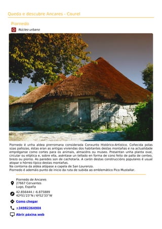 Queda e descubre Ancares - Courel
Piornedo
Núcleo urbano
Piornedo é unha aldea prerromana considerada Conxunto Histórico-Artístico. Coñecida polas
súas pallozas, éstas eran as antigas viviendas dos habitantes destas montañas e na actualidade
empréganse como cortes para os animais, almacéns ou museo. Presentan unha planta oval,
circular ou elíptica e, sobre ella, aséntase un tellado en forma de cono feito de palla de centeo,
brezo ou piorno. As paredes son de cachotaría. A carón destas construccións populares é usual
atopar o hórreo típico destas montañas.
Na contorna da aldea atópase a capela de San Lourenzo.
Piornedo é ademáis punto de inicio da ruta de subida ao emblemático Pico Mustallar.
Piornedo de Ancares
27667 Cervantes
Lugo, España
42.856444 / -6.875889
42º51'23''N / 6º52'33''W
 Como chegar
 +34982364904
 Abrir páxina web
 