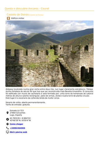 Queda e descubre Ancares - Courel
Castelo de Doiras (Castillo de Doiras)
Edificio militar
Atópase localizado nunha gran rocha entre dous ríos, nun lugar claramente estratéxico. Trátase
dunha fortaleza do século XV que tivo que ser reconstruída trala Revolta Irmandiña. O conxunto
foi ediﬁcado con muros de cachotaría e está formado por: unha torre da homenaxe de catorce
metros de altura e planta rectangular, patio de armas, alxibe e outra torre de planta circular.
Este lugar é o escenario da coñecida lenda da muller cerva.
Horario de visita: aberto permanentemente.
Tarifa de entrada: gratuíta.
Estrada LU-723
27664 Cervantes
Lugo, España
42.783139 / -6.984722
42º46'59''N / 6º59'4''W
 Como chegar
 +34982364904
 Abrir páxina web
 