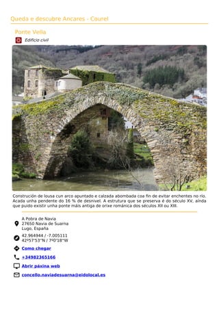Queda e descubre Ancares - Courel
Ponte Vella
Edificio civil
Construción de lousa cun arco apuntado e calzada abombada coa ﬁn de evitar enchentes no río.
Acada unha pendente do 16 % de desnivel. A estrutura que se preserva é do século XV, aínda
que puido existir unha ponte máis antiga de orixe románica dos séculos XII ou XIII.
A Pobra de Navia
27650 Navia de Suarna
Lugo, España
42.964944 / -7.005111
42º57'53''N / 7º0'18''W
 Como chegar
 +34982365166
 Abrir páxina web
 concello.naviadesuarna@eidolocal.es
 