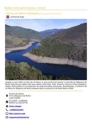 Queda e descubre Ancares - Courel
Encoro de Salime- Río Navia (Embalse de Salime- Río Navia)
Lámina de auga
Creado no ano 1955 no leito do río Navia. A súa construción dividiu o Concello de Negueira de
Muñiz facendo que algúns dos seus pobos como Foxo, Vilar, Vilauxin, Cancio e Ernes quedasen
illados, feito grazas ó cal conservan as súas primitivas estruturas. Actualmente, a contorna do
río Navia en Negueira de Muñiz atópase baixo a protección da Rede Natura 2000.
Encoro de Salime
27113 Negueira de Muñiz
Lugo, España
43.13475 / -6.882583
43º8'5''N / 6º52'57''W
 Como chegar
 +34982353303
 Abrir páxina web
 negueira@hotmail.es
 