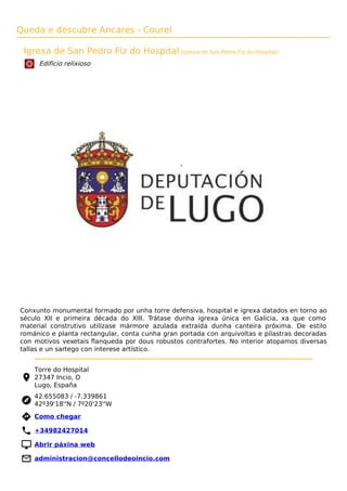 Queda e descubre Ancares - Courel
Igrexa de San Pedro Fiz do Hospital (Iglesia de San Pedro Fiz do Hospital)
Edificio relixioso
Conxunto monumental formado por unha torre defensiva, hospital e igrexa datados en torno ao
século XII e primeira década do XIII. Trátase dunha igrexa única en Galicia, xa que como
material construtivo utilízase mármore azulada extraída dunha canteira próxima. De estilo
románico e planta rectangular, conta cunha gran portada con arquivoltas e pilastras decoradas
con motivos vexetais ﬂanqueda por dous robustos contrafortes. No interior atopamos diversas
tallas e un sartego con interese artístico.
Torre do Hospital
27347 Incio, O
Lugo, España
42.655083 / -7.339861
42º39'18''N / 7º20'23''W
 Como chegar
 +34982427014
 Abrir páxina web
 administracion@concellodeoincio.com
 