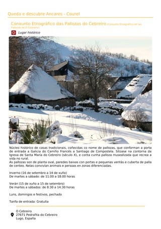 Queda e descubre Ancares - Courel
Conxunto Etnográfico das Pallozas do Cebreiro (Conjunto Etnográfico de las
Pallozas de O Cebreiro)
Lugar histórico
Núcleo histórico de casas tradicionais, coñecidas co nome de pallozas, que conforman a porta
de entrada a Galicia do Camiño Francés a Santiago de Compostela. Sitúase na contorna da
Igrexa de Santa María do Cebreiro (século X), e conta cunha palloza musealizada que recrea a
vida no rural.
As pallozas son de planta oval, paredes baixas con portas e pequenas ventás e cuberta de palla
de centeo. Nelas convivían animais e persoas en zonas diferenciadas.
Inverno (16 de setembro a 14 de xuño)
De martes a sábado: de 11:00 a 18:00 horas
Verán (15 de xuño a 15 de setembro)
De martes a sábados: de 8:30 a 14:30 horas
Luns, domingos e festivos, pechado
Tarifa de entrada: Gratuíta
O Cebreiro
27671 Pedrafita do Cebreiro
Lugo, España
 