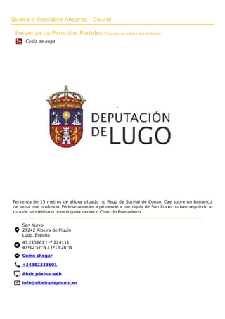 Queda e descubre Ancares - Courel
Fervenza da Pena dos Portelos (Cascada de A Pena dos Portelos)
Caída de auga
Fervenza de 15 metros de altura situado no Rego de Survial de Couso. Cae sobre un barranco
de lousa moi profundo. Pódese acceder a pé dende a parroquia de San Xurxo ou ben seguindo a
ruta de sendeirismo homologada dende o Chao do Pousadoiro.
San Xurxo
27242 Ribeira de Piquín
Lugo, España
43.215861 / -7.224111
43º12'57''N / 7º13'26''W
 Como chegar
 +34982333601
 Abrir páxina web
 info@ribeiradepiquin.es
 