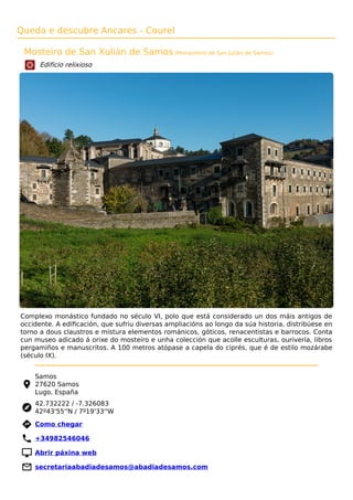 Queda e descubre Ancares - Courel
Mosteiro de San Xulián de Samos (Monasterio de San Julián de Samos)
Edificio relixioso
Complexo monástico fundado no século VI, polo que está considerado un dos máis antigos de
occidente. A ediﬁcación, que sufriu diversas ampliacións ao longo da súa historia, distribúese en
torno a dous claustros e mistura elementos románicos, góticos, renacentistas e barrocos. Conta
cun museo adicado á orixe do mosteiro e unha colección que acolle esculturas, ourivería, libros
pergamiños e manuscritos. A 100 metros atópase a capela do ciprés, que é de estilo mozárabe
(século IX).
Samos
27620 Samos
Lugo, España
42.732222 / -7.326083
42º43'55''N / 7º19'33''W
 Como chegar
 +34982546046
 Abrir páxina web
 secretariaabadiadesamos@abadiadesamos.com
 