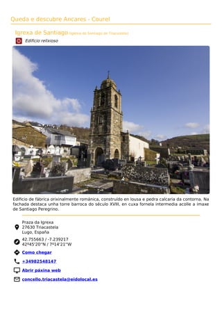 Queda e descubre Ancares - Courel
Igrexa de Santiago (Iglesia de Santiago de Triacastela)
Edificio relixioso
Ediﬁcio de fábrica orixinalmente románica, construído en lousa e pedra calcaria da contorna. Na
fachada destaca unha torre barroca do século XVIII, en cuxa fornela intermedia acolle a imaxe
de Santiago Peregrino.
Praza da Igrexa
27630 Triacastela
Lugo, España
42.755663 / -7.239217
42º45'20''N / 7º14'21''W
 Como chegar
 +34982548147
 Abrir páxina web
 concello.triacastela@eidolocal.es
 