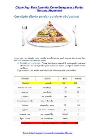 Clique Aqui Para Aprender Como Emagrecer e Perder
Gordura Abdominal
Acesse: http://emagrecercorposaude.com/queima48horase
Cardápio diário perder gordura abdominal
Agora que você já sabe como calcular as calorias que você tem que ingerir por dia,
fica fácil montar o seu cardápio não é?
Tabela de calorias : Nessa fase do seu manual de como perder gordura
abdominal você vai aprender quais alimentos diários você pode incluir no seu
cardápio.
Veja na tabela com o valor nutricional dos alimentos mais consumidos:
Alimento Unidade Peso Calorias
Abacate metade 100 232
Abacaxi em calda uma taça 150 184
Abacaxi uma fatia 100 52
Abóbora um pires chá 100 12
Açúcar mascavado uma colher chá 4 14
Açúcar uma colher sopa 25 100
Agrião um prato sobremesa 25 6
Água de coco um copo médio 200ml 41
Água tónica um copo médio 200ml 35
Aguardente um copo médio 100ml 231
 