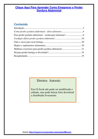 Clique Aqui Para Aprender Como Emagrecer e Perder
Gordura Abdominal
Acesse: http://emagrecercorposaude.com/queima48horase
Conteúdo
Introdução......................................................................................................3
Como perder gordura abdominal – dieta alimentar.....................................4
Para perder gordura abdominal – reeducação alimentar! .............................8
Cardápio diário perder gordura abdominal...............................................10
Chás e sucos para secar barriga...................................................................28
Shakes e suplementos alimentares ..............................................................30
Melhores exercícios para perder gordura abdominal..................................31
Dá para perder barriga se divertindo?.........................................................34
Recapitulando..............................................................................................35
Direitos Autorais
Esse E-book não pode ser modificado e
editado, mas pode baixar feito download
e distribuído livremente.
 
