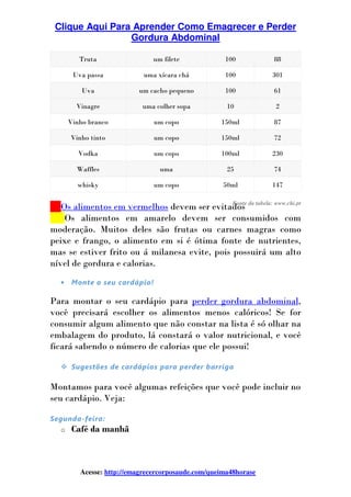 Clique Aqui Para Aprender Como Emagrecer e Perder
Gordura Abdominal
Acesse: http://emagrecercorposaude.com/queima48horase
Truta um filete 100 88
Uva passa uma xícara chá 100 301
Uva um cacho pequeno 100 61
Vinagre uma colher sopa 10 2
Vinho branco um copo 150ml 87
Vinho tinto um copo 150ml 72
Vodka um copo 100ml 230
Waffles uma 25 74
whisky um copo 50ml 147
___Os alimentos em vermelhos devem ser evitados
___Os alimentos em amarelo devem ser consumidos com
moderação. Muitos deles são frutas ou carnes magras como
peixe e frango, o alimento em si é ótima fonte de nutrientes,
mas se estiver frito ou á milanesa evite, pois possuirá um alto
nível de gordura e calorias.
• Monte o seu cardápio!
Para montar o seu cardápio para perder gordura abdominal,
você precisará escolher os alimentos menos calóricos! Se for
consumir algum alimento que não constar na lista é só olhar na
embalagem do produto, lá constará o valor nutricional, e você
ficará sabendo o número de calorias que ele possui!
Sugestões de cardápios para perder barriga
Montamos para você algumas refeições que você pode incluir no
seu cardápio. Veja:
Segunda-feira:
o Café da manhã
Fonte da tabela: www.chi.pt
 