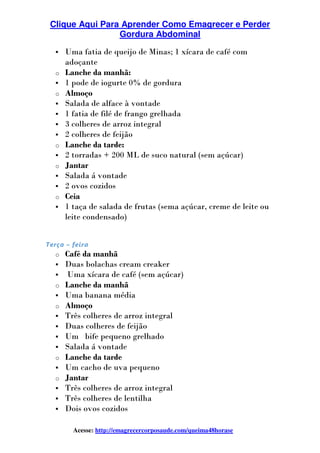 Clique Aqui Para Aprender Como Emagrecer e Perder
Gordura Abdominal
Acesse: http://emagrecercorposaude.com/queima48horase
Uma fatia de queijo de Minas; 1 xícara de café com
adoçante
o Lanche da manhã:
1 pode de iogurte 0% de gordura
o Almoço
Salada de alface à vontade
1 fatia de filé de frango grelhada
3 colheres de arroz integral
2 colheres de feijão
o Lanche da tarde:
2 torradas + 200 ML de suco natural (sem açúcar)
o Jantar
Salada á vontade
2 ovos cozidos
o Ceia
1 taça de salada de frutas (sema açúcar, creme de leite ou
leite condensado)
Terça – feira
o Café da manhã
Duas bolachas cream creaker
Uma xícara de café (sem açúcar)
o Lanche da manhã
Uma banana média
o Almoço
Três colheres de arroz integral
Duas colheres de feijão
Um bife pequeno grelhado
Salada á vontade
o Lanche da tarde
Um cacho de uva pequeno
o Jantar
Três colheres de arroz integral
Três colheres de lentilha
Dois ovos cozidos
 