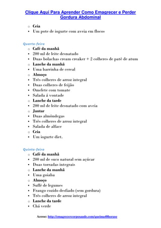 Clique Aqui Para Aprender Como Emagrecer e Perder
Gordura Abdominal
Acesse: http://emagrecercorposaude.com/queima48horase
o Ceia
Um pote de iogurte com aveia em flocos
Quarta-feira
o Café da manhã
200 ml de leite desnatado
Duas bolachas cream creaker + 2 colheres de patê de atum
o Lanche da manhã
Uma barrinha de cereal
o Almoço
Três colheres de arroz integral
Duas colheres de feijão
Omelete com tomate
Salada á vontade
o Lanche da tarde
200 ml de leite desnatado com aveia
o Jantar
Duas almôndegas
Três colheres de arroz integral
Salada de alface
o Ceia
Um iogurte diet.
Quinta-feira
o Café da manhã
200 ml de suco natural sem açúcar
Duas torradas integrais
o Lanche da manhã
Uma goiaba
o Almoço
Suflê de legumes
Frango cozido desfiado (sem gordura)
Três colheres de arroz integral
o Lanche da tarde
Chá verde
 