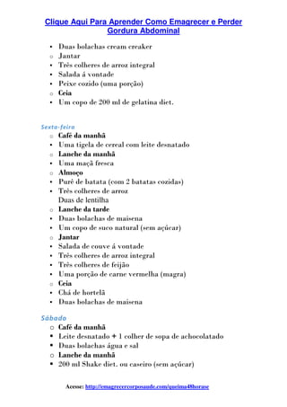Clique Aqui Para Aprender Como Emagrecer e Perder
Gordura Abdominal
Acesse: http://emagrecercorposaude.com/queima48horase
Duas bolachas cream creaker
o Jantar
Três colheres de arroz integral
Salada á vontade
Peixe cozido (uma porção)
o Ceia
Um copo de 200 ml de gelatina diet.
Sexta-feira
o Café da manhã
Uma tigela de cereal com leite desnatado
o Lanche da manhã
Uma maçã fresca
o Almoço
Purê de batata (com 2 batatas cozidas)
Três colheres de arroz
Duas de lentilha
o Lanche da tarde
Duas bolachas de maisena
Um copo de suco natural (sem açúcar)
o Jantar
Salada de couve á vontade
Três colheres de arroz integral
Três colheres de feijão
Uma porção de carne vermelha (magra)
o Ceia
Chá de hortelã
Duas bolachas de maisena
Sábado
o Café da manhã
Leite desnatado + 1 colher de sopa de achocolatado
Duas bolachas água e sal
o Lanche da manhã
200 ml Shake diet. ou caseiro (sem açúcar)
 