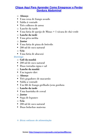 Clique Aqui Para Aprender Como Emagrecer e Perder
Gordura Abdominal
Acesse: http://emagrecercorposaude.com/queima48horase
o Almoço
Uma coxa de frango assado
Salda á vontade
Três colheres de arroz
o Lanche da tarde
Uma fatia de queijo de Minas + 1 xícara de chá verde
o Lanche da tarde
Uma pêra média
o Jantar
Uma fatia de pizza de brócolis
200 ml de suco natural
o Ceia
Uma fatia de abacaxi
Domingo
o Café da manhã
200 ml de suco natural
Duas torradas água e sal
o Lanche da manhã
Um iogurte diet
o Almoço
Três pegadores de macarrão
Salda a vontade
Um filé de frango grelhado (sem gordura
o Lanche da tarde
Uma barrinha de cereal
o Jantar
Sopa de legumes
o Ceia
200 ml de suco natural
Duas bolachas maisena
Dicas valiosas de alimentação
 