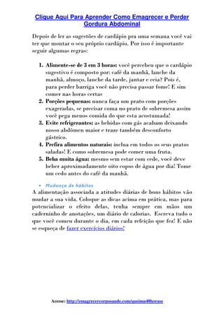 Clique Aqui Para Aprender Como Emagrecer e Perder
Gordura Abdominal
Acesse: http://emagrecercorposaude.com/queima48horase
Depois de ler as sugestões de cardápio pra uma semana você vai
ter que montar o seu próprio cardápio. Por isso é importante
seguir algumas regras:
1. Alimente-se de 3 em 3 horas: você percebeu que o cardápio
sugestivo é composto por: café da manhã, lanche da
manhã, almoço, lanche da tarde, jantar e ceia? Pois é,
para perder barriga você não precisa passar fome! E sim
comer nas horas certas
2. Porções pequenas: nunca faça um prato com porções
exageradas, se precisar coma no prato de sobremesa assim
você pega menos comida do que esta acostumada!
3. Evite refrigerantes: as bebidas com gás acabam deixando
nosso abdômen maior e traze também desconforto
gástrico.
4. Prefira alimentos naturais: inclua em todos os seus pratos
saladas! E como sobremesa pode comer uma fruta.
5. Beba muita água: mesmo sem estar com cede, você deve
beber aproximadamente oito copos de água por dia! Tome
um cedo antes do café da manhã.
• Mudança de hábitos
A alimentação associada a atitudes diárias de bons hábitos vão
mudar a sua vida. Coloque as dicas acima em prática, mas para
potencializar o efeito delas, tenha sempre em mãos um
caderninho de anotações, um diário de calorias. Escreva tudo o
que você comeu durante o dia, em cada refeição que fez! E não
se esqueça de fazer exercícios diários!
 
