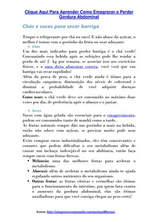 Clique Aqui Para Aprender Como Emagrecer e Perder
Gordura Abdominal
Acesse: http://emagrecercorposaude.com/queima48horase
Chás e sucos para secar barriga
Troque o refrigerante por chá ou suco! E não abuse do açúcar, o
melhor é tomar com o gostinho da fruta ou usar adoçante.
Chás
Um dos mais indicados para perder barriga é o chá verde!
Consumindo essa bebida após as refeições pode lhe rendar a
perda de até 2 kg por semana, se associar isso aos exercícios
físicos, e a uma dieta alimentar correta, você verá que sua
barriga vai secar rapidinho!
Além da perca de peso, o chá verde ainda é ótimo para a
circulação sanguínea, diminuição dos níveis de colesterol e
diminui a probabilidade de você adquirir doenças
cardiovasculares.
Como usar: o chá verde deve ser consumido no máximo duas
vezes por dia, de preferência após o almoço e o jantar.
Sucos
Sucos com água gelada são essenciais para o emagrecimento,
podem ser consumidos tanto de manhã como a tarde.
As frutas naturais sempre dão um gostinho a mais na bebida,
então não adoce com açúcar, se precisar muito pode usar
adoçante.
Evite comprar sucos industrializados, eles têm conservantes e
corantes que podem dificultar o seu metabolismo além de
causar um inchaço indesejável no seu abdômen, então faça
sempre sucos com frutas frescas.
Melancia: uma das melhores frutas para acelerar o
metabolismo.
Abacaxi: além de acelerar o metabolismo ainda te ajuda
regulando outros nutrientes do seu organismo.
Outras frutas: as frutas cítricas e vermelhas são ótimas
para o funcionamento do intestino, pra quem luta contra
o aumento da gordura abdominal, elas são ótimas
auxiliadoras para que você consiga chegar ao peso certo!
 