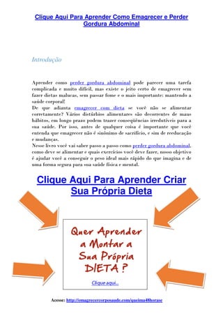 Clique Aqui Para Aprender Como Emagrecer e Perder
Acesse: http://emagrecercorposaude.com/queima48horase
Introdução
Aprender como perder gordura abdominal
complicada e muito difícil, mas existe o jeito certo de emagrecer sem
fazer dietas malucas, sem passar fome e o mais importante: mantendo a
saúde corporal!
De que adianta emagrecer com dieta
corretamente? Vários distúrbios alimentares são decorrentes de maus
hábitos, em longo prazo podem trazer
sua saúde. Por isso, antes de qualquer coisa é importante que você
entenda que emagrecer não é sinônimo de sacrifício, e sim de reeducação
e mudanças.
Nesse livro você vai saber passo a
como deve se alimentar e quais exercícios você deve fazer, nosso objetivo
é ajudar você a conseguir o peso ideal mais rápido do que imagina e de
uma forma segura para sua saúde física e mental.
Clique Aqui Para Aprender
Sua Própria Dieta
Clique Aqui Para Aprender Como Emagrecer e Perder
Gordura Abdominal
http://emagrecercorposaude.com/queima48horase
perder gordura abdominal pode parecer uma tarefa
complicada e muito difícil, mas existe o jeito certo de emagrecer sem
fazer dietas malucas, sem passar fome e o mais importante: mantendo a
emagrecer com dieta se você não se alimentar
corretamente? Vários distúrbios alimentares são decorrentes de maus
hábitos, em longo prazo podem trazer conseqüências irredutíveis para a
sua saúde. Por isso, antes de qualquer coisa é importante que você
entenda que emagrecer não é sinônimo de sacrifício, e sim de reeducação
se livro você vai saber passo a passo como perder gordura abdominal
como deve se alimentar e quais exercícios você deve fazer, nosso objetivo
é ajudar você a conseguir o peso ideal mais rápido do que imagina e de
uma forma segura para sua saúde física e mental.
Clique Aqui Para Aprender
Sua Própria Dieta
Clique Aqui Para Aprender Como Emagrecer e Perder
http://emagrecercorposaude.com/queima48horase
pode parecer uma tarefa
complicada e muito difícil, mas existe o jeito certo de emagrecer sem
fazer dietas malucas, sem passar fome e o mais importante: mantendo a
se você não se alimentar
corretamente? Vários distúrbios alimentares são decorrentes de maus
edutíveis para a
sua saúde. Por isso, antes de qualquer coisa é importante que você
entenda que emagrecer não é sinônimo de sacrifício, e sim de reeducação
perder gordura abdominal,
como deve se alimentar e quais exercícios você deve fazer, nosso objetivo
é ajudar você a conseguir o peso ideal mais rápido do que imagina e de
Clique Aqui Para Aprender Criar
 