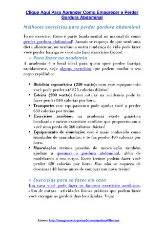 Clique Aqui Para Aprender Como Emagrecer e Perder
Gordura Abdominal
Acesse: http://emagrecercorposaude.com/queima48horase
Melhores exercícios para perder gordura abdominal
Fazer exercício físico é parte fundamental no manual de como
perder gordura abdominal! Jamais se esqueça de que nenhuma
dieta alimentar, ou nenhuma outra mudança de vida pode fazer
você perder barriga se você não fizer exercícios físicos!
Para fazer na academia
A academia é o local ideal para quem quer perder barriga
rapidamente, veja alguns exercícios que podem mudar o seu
corpo rapidinho:
Bicicleta ergométrica (250 watts): com esse equipamento
você pode perder até 875 calorias diárias!
Esteira (200 watts): fazer esteira na academia pode te
fazer perder 840 calorias por hora.
Transporte: esse equipamento pode ajudar você a perder
630 calorias por treino.
Exercícios aeróbios: na academia existe ginástica
localizada e outros exercícios aeróbios que proporcionam a
você uma perda de 560 calorias diárias!
Equipamento de simulação: esse é mais conhecido como
simulador de caminhadas, e te faz perder 490 calorias por
hora.
Musculação: treinos pesados de musculação também
ajudam a queimar a gordura abdominal, além de
modelarem o seu corpo. Esses treinos podem fazer você
perder 420 calorias por hora. Mas não se esqueça de
descansar 48 horas antes de começar um novo treino!
Exercícios para se fazer em casa
Em casa você pode fazer os famosos exercícios aeróbicos,
além de outras atividades físicas práticas que podem fazer
você enxugar as gordurinhas localizadas. Veja:
 