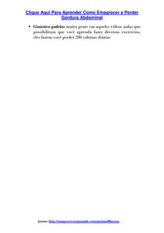 Clique Aqui Para Aprender Como Emagrecer e Perder
Gordura Abdominal
Acesse: http://emagrecercorposaude.com/queima48horase
Ginástico padrão: muita gente em aqueles vídeos aulas que
possibilitam que você aprenda fazer diversos exercícios,
eles fazem você perder 280 calorias diárias
 