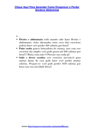 Clique Aqui Para Aprender Como Emagrecer e Perder
Gordura Abdominal
Acesse: http://emagrecercorposaude.com/queima48horase
.
Flexões e abdominais: todo mundo sabe fazer flexões e
abdominais, séries alternadas entre esses dois exercícios
podem fazer você perder 560 calorias por hora!!
Pular corda: parece brincadeira de criança, mas com esse
exercício tão simples você pode gastar até 840 calorias por
hora!!!! Muita coisa não é? Procure sua corda já!
Subir e descer escadas: esse exercício inevitável para
muitas donas de casa pode fazer você perder muitas
calorias. Prepare-se: você pode perder 1050 calorias por
hora com essa atividade física!!
 