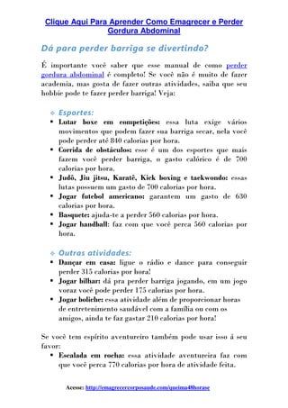 Clique Aqui Para Aprender Como Emagrecer e Perder
Gordura Abdominal
Acesse: http://emagrecercorposaude.com/queima48horase
Dá para perder barriga se divertindo?
É importante você saber que esse manual de como perder
gordura abdominal é completo! Se você não é muito de fazer
academia, mas gosta de fazer outras atividades, saiba que seu
hobbie pode te fazer perder barriga! Veja:
Esportes:
Lutar boxe em competições: essa luta exige vários
movimentos que podem fazer sua barriga secar, nela você
pode perder até 840 calorias por hora.
Corrida de obstáculos: esse é um dos esportes que mais
fazem você perder barriga, o gasto calórico é de 700
calorias por hora.
Judô, Jiu jitsu, Karatê, Kick boxing e taekwondo: essas
lutas possuem um gasto de 700 calorias por hora.
Jogar futebol americano: garantem um gasto de 630
calorias por hora.
Basquete: ajuda-te a perder 560 calorias por hora.
Jogar handball: faz com que você perca 560 calorias por
hora.
Outras atividades:
Dançar em casa: ligue o rádio e dance para conseguir
perder 315 calorias por hora!
Jogar bilhar: dá pra perder barriga jogando, em um jogo
voraz você pode perder 175 calorias por hora.
Jogar boliche: essa atividade além de proporcionar horas
de entretenimento saudável com a família ou com os
amigos, ainda te faz gastar 210 calorias por hora!
Se você tem espírito aventureiro também pode usar isso á seu
favor:
Escalada em rocha: essa atividade aventureira faz com
que você perca 770 calorias por hora de atividade feita.
 