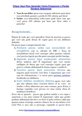 Clique Aqui Para Aprender Como Emagrecer e Perder
Gordura Abdominal
Acesse: http://emagrecercorposaude.com/queima48horase
Voar de asa delta: quem tem coragem suficiente para fazer
essa atividade garante a perda de 245 calorias por hora!
Surfar: essa brincadeira refrescante pode fazer com que
você perca 210 calorias por hora que ficar sobre a
prancha!
Recapitulando...
Depois de tudo que você aprendeu é hora de mostrar os passos
que você não pode deixar de seguir para ter um abdômen
definido:
Os passos para o emagrecimento são:
1. Primeiro passo: saiba sua necessidade de
energética: com os cálculos de IMC e Taxa de
metabolismo basal você consegue saber quantas calorias
você precisa ingerir por dia para conseguir perder barriga.
2. Segundo passo: faça reeducação alimentar:
dietas malucas não! É importante que você monte
cardápios de dietas que você consegue seguir, para que
perca o volume abdominal de forma segura e saudável.
3. Terceiro passo: faça exercícios físicos: não
importa qual exercício você fizer, é importante que você
saia do sedentarismo e se mexa para queimar gorduras
localizadas no abdômen.
4. Criar hábitos saudáveis diários: agora você sabe
que não adianta fazer exercício físicos só às vezes ou
mudar a dieta alimentar por uma semana, para deixar a
barriga sequinha você precisa ter uma rotina cheia de
mudanças benéficas!
Esses são os quatros passos que podem mudar o seu corpo e
aumentar a sua auto estima! É importante saber que perder
gordura abdominal não deve ser feito só pela estética, sabia que
quanto maior a barriga, maiores chances de ter um infarto você
terá? Pois é, mas não se preocupe, seguindo os passos desse
 
